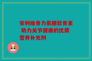 安利维骨力氨糖软骨素 助力关节健康的优质营养补充剂