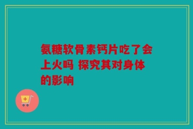 氨糖软骨素钙片吃了会上火吗 探究其对身体的影响
