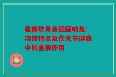 氨糖软骨素德国呐兔：功效特点及在关节健康中的重要作用