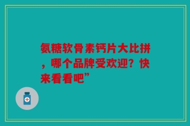氨糖软骨素钙片大比拼，哪个品牌受欢迎？快来看看吧”