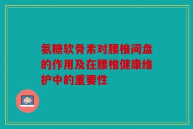 氨糖软骨素对腰椎间盘的作用及在腰椎健康维护中的重要性