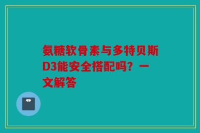 氨糖软骨素与多特贝斯D3能安全搭配吗？一文解答
