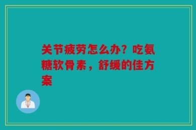 关节疲劳怎么办？吃氨糖软骨素，舒缓的佳方案