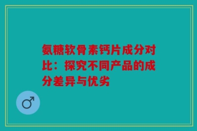 氨糖软骨素钙片成分对比：探究不同产品的成分差异与优劣