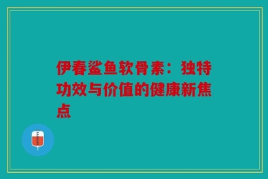 伊春鲨鱼软骨素：独特功效与价值的健康新焦点