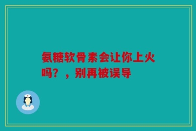 氨糖软骨素会让你上火吗？，别再被误导