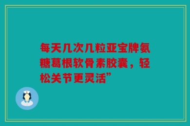 每天几次几粒亚宝牌氨糖葛根软骨素胶囊，轻松关节更灵活”