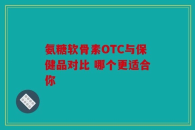 氨糖软骨素OTC与保健品对比 哪个更适合你