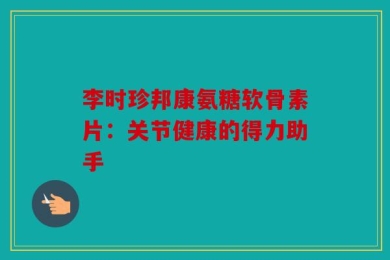 李时珍邦康氨糖软骨素片：关节健康的得力助手