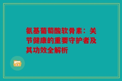 氨基葡萄酸软骨素：关节健康的重要守护者及其功效全解析