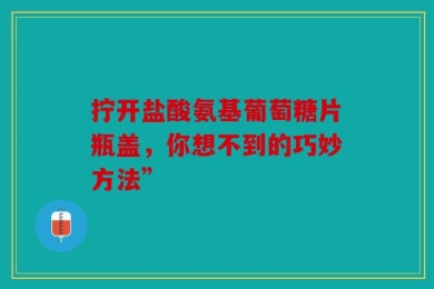 拧开盐酸氨基葡萄糖片瓶盖，你想不到的巧妙方法”