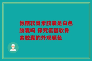 氨糖软骨素胶囊是白色胶囊吗 探究氨糖软骨素胶囊的外观颜色