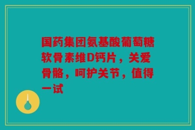国药集团氨基酸葡萄糖软骨素维D钙片，关爱骨骼，呵护关节，值得一试