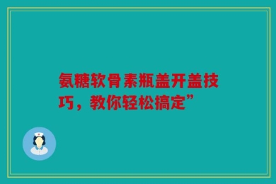 氨糖软骨素瓶盖开盖技巧，教你轻松搞定”