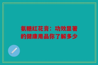 氨糖红花膏：功效显著的健康用品你了解多少