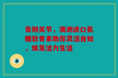 告别关节，澳洲进口氨糖软骨素助你灵活自如，焕发活力生活