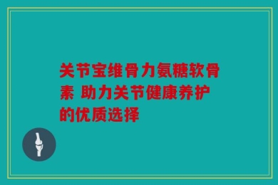 关节宝维骨力氨糖软骨素 助力关节健康养护的优质选择