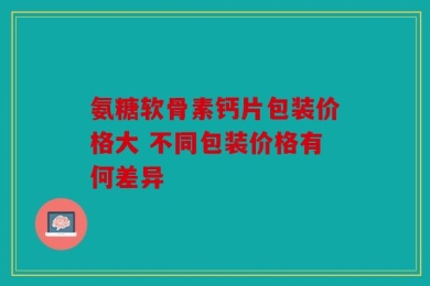 氨糖软骨素钙片包装价格大 不同包装价格有何差异