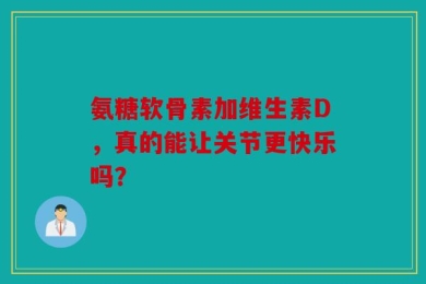 氨糖软骨素加维生素D，真的能让关节更快乐吗？