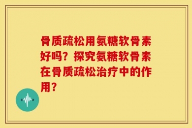 骨质疏松用氨糖软骨素好吗？探究氨糖软骨素在骨质疏松治疗中的作用？