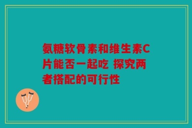 氨糖软骨素和维生素C片能否一起吃 探究两者搭配的可行性
