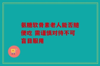 氨糖软骨素老人能否随便吃 需谨慎对待不可盲目服用