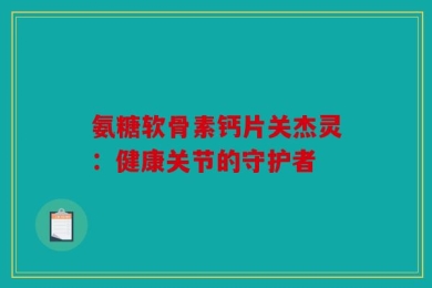 氨糖软骨素钙片关杰灵：健康关节的守护者