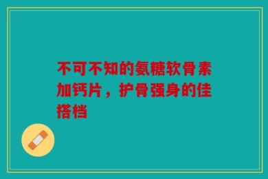 不可不知的氨糖软骨素加钙片，护骨强身的佳搭档