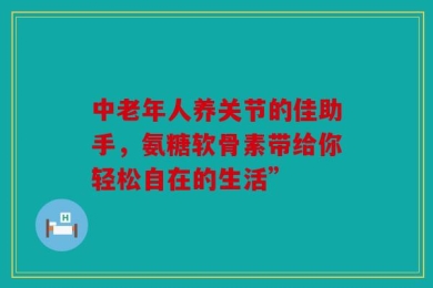 中老年人养关节的佳助手，氨糖软骨素带给你轻松自在的生活”