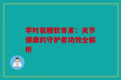 李时氨糖软骨素：关节健康的守护者功效全解析