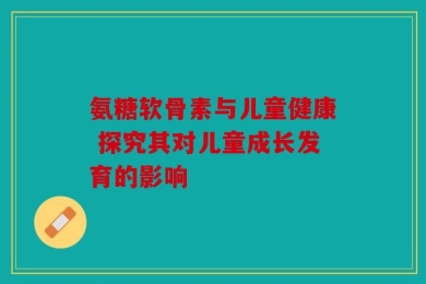 氨糖软骨素与儿童健康 探究其对儿童成长发育的影响