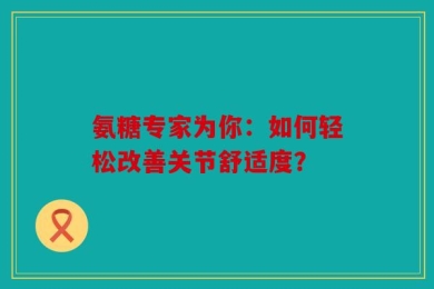 氨糖专家为你：如何轻松改善关节舒适度？