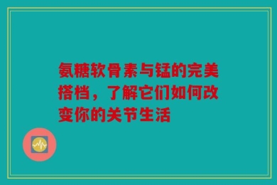 氨糖软骨素与锰的完美搭档，了解它们如何改变你的关节生活