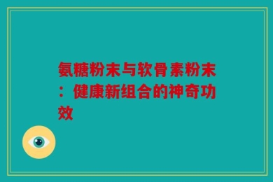 氨糖粉末与软骨素粉末：健康新组合的神奇功效
