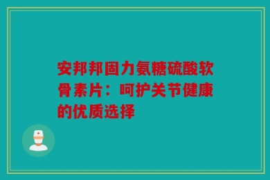 安邦邦固力氨糖硫酸软骨素片：呵护关节健康的优质选择