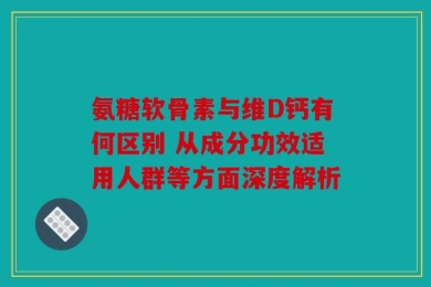 氨糖软骨素与维D钙有何区别 从成分功效适用人群等方面深度解析
