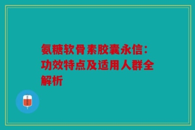 氨糖软骨素胶囊永信：功效特点及适用人群全解析