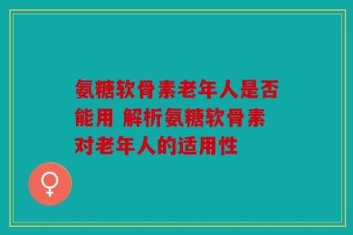 氨糖软骨素老年人是否能用 解析氨糖软骨素对老年人的适用性