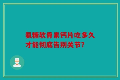 氨糖软骨素钙片吃多久才能彻底告别关节？