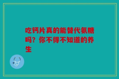 吃钙片真的能替代氨糖吗？你不得不知道的养生