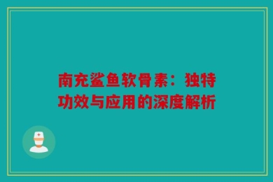 南充鲨鱼软骨素：独特功效与应用的深度解析