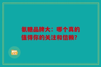 氨糖品牌大：哪个真的值得你的关注和信赖？