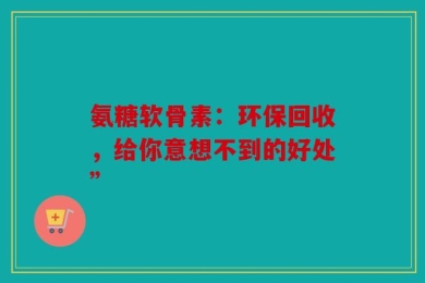 氨糖软骨素：环保回收，给你意想不到的好处”