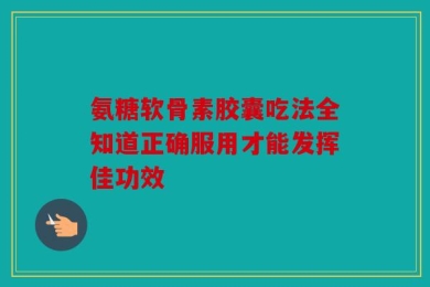 氨糖软骨素胶囊吃法全知道正确服用才能发挥佳功效