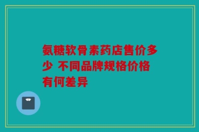 氨糖软骨素药店售价多少 不同品牌规格价格有何差异