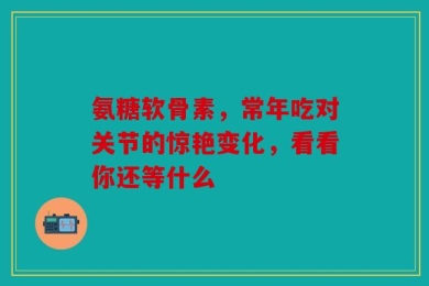 氨糖软骨素，常年吃对关节的惊艳变化，看看你还等什么