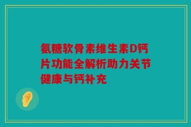 氨糖软骨素维生素D钙片功能全解析助力关节健康与钙补充
