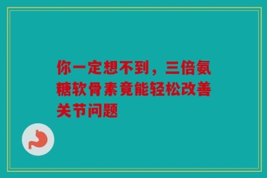 你一定想不到，三倍氨糖软骨素竟能轻松改善关节问题