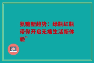 氨糖新趋势：绿瓶红瓶带你开启无痛生活新体验”