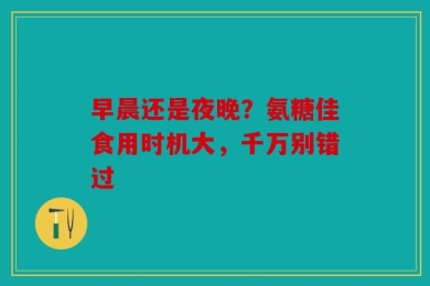 早晨还是夜晚？氨糖佳食用时机大，千万别错过